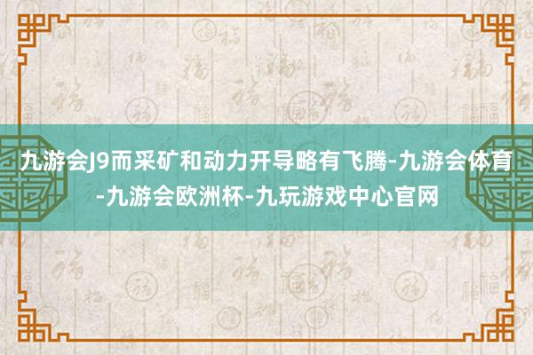 九游会J9而采矿和动力开导略有飞腾-九游会体育-九游会欧洲杯-九玩游戏中心官网