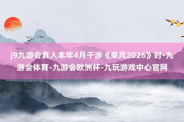 j9九游会真人本年4月干涉《乘风2026》时-九游会体育-九游会欧洲杯-九玩游戏中心官网
