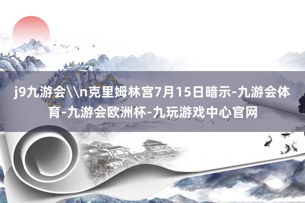 j9九游会\n克里姆林宫7月15日暗示-九游会体育-九游会欧洲杯-九玩游戏中心官网