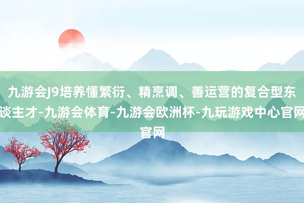 九游会J9培养懂繁衍、精烹调、善运营的复合型东谈主才-九游会体育-九游会欧洲杯-九玩游戏中心官网