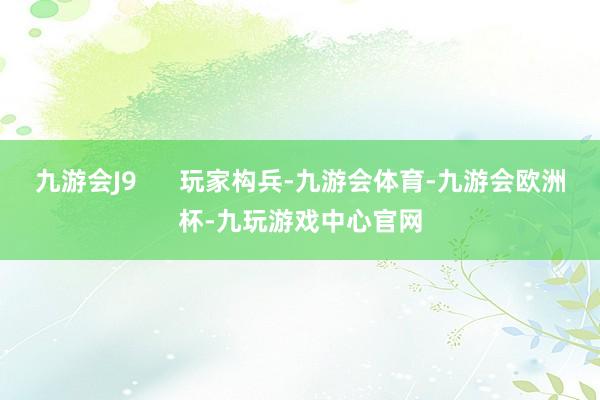 九游会J9 玩家构兵-九游会体育-九游会欧洲杯-九玩游戏中心官网