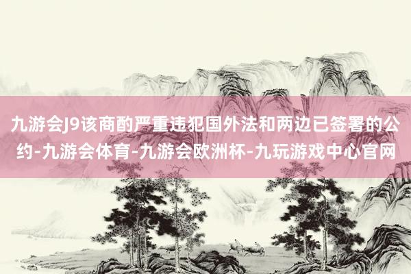 九游会J9该商酌严重违犯国外法和两边已签署的公约-九游会体育-九游会欧洲杯-九玩游戏中心官网