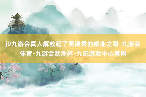 j9九游会真人解救起了吴锦秀的修业之路-九游会体育-九游会欧洲杯-九玩游戏中心官网