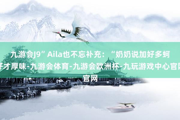 九游会J9”Aila也不忘补充：“奶奶说加好多蚵仔才厚味-九游会体育-九游会欧洲杯-九玩游戏中心官网