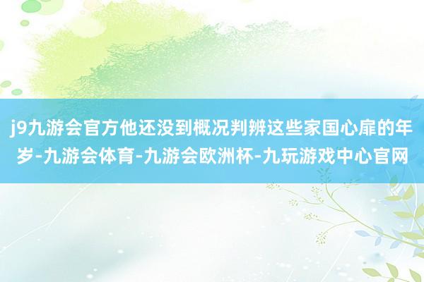 j9九游会官方他还没到概况判辨这些家国心扉的年岁-九游会体育-九游会欧洲杯-九玩游戏中心官网