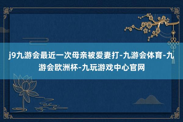 j9九游会最近一次母亲被爱妻打-九游会体育-九游会欧洲杯-九玩游戏中心官网