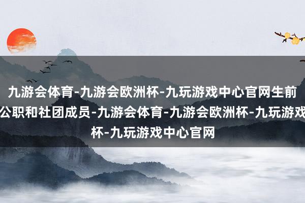 九游会体育-九游会欧洲杯-九玩游戏中心官网生前担任多项公职和社团成员-九游会体育-九游会欧洲杯-九玩游戏中心官网