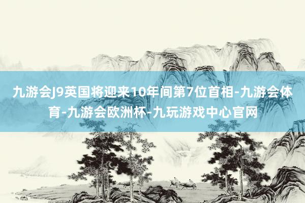 九游会J9英国将迎来10年间第7位首相-九游会体育-九游会欧洲杯-九玩游戏中心官网
