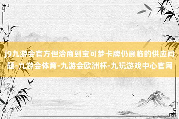 j9九游会官方但洽商到宝可梦卡牌仍濒临的供应问题-九游会体育-九游会欧洲杯-九玩游戏中心官网