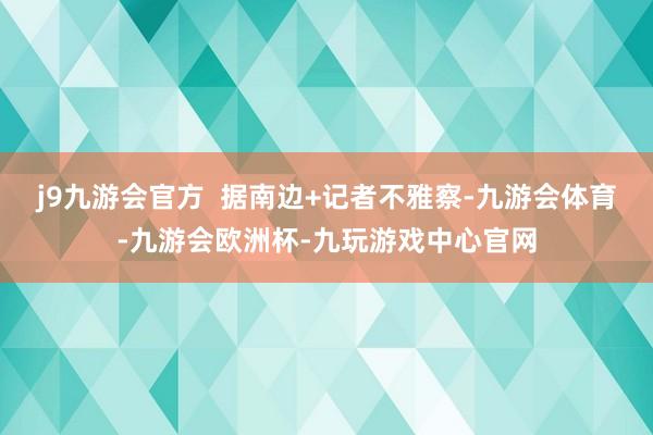 j9九游会官方 据南边+记者不雅察-九游会体育-九游会欧洲杯-九玩游戏中心官网