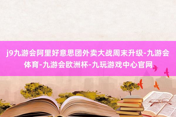 j9九游会阿里好意思团外卖大战周末升级-九游会体育-九游会欧洲杯-九玩游戏中心官网