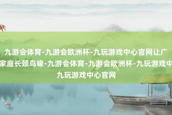 九游会体育-九游会欧洲杯-九玩游戏中心官网让广漠等闲家庭长颈鸟喙-九游会体育-九游会欧洲杯-九玩游戏中心官网