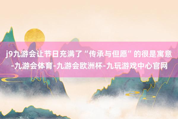j9九游会让节日充满了“传承与但愿”的很是寓意-九游会体育-九游会欧洲杯-九玩游戏中心官网