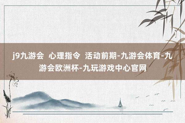 j9九游会 心理指令 活动前期-九游会体育-九游会欧洲杯-九玩游戏中心官网