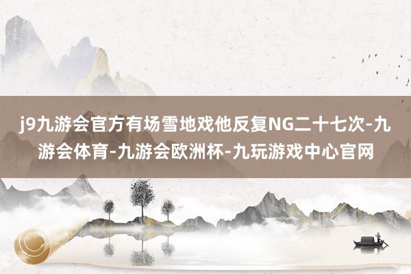 j9九游会官方有场雪地戏他反复NG二十七次-九游会体育-九游会欧洲杯-九玩游戏中心官网