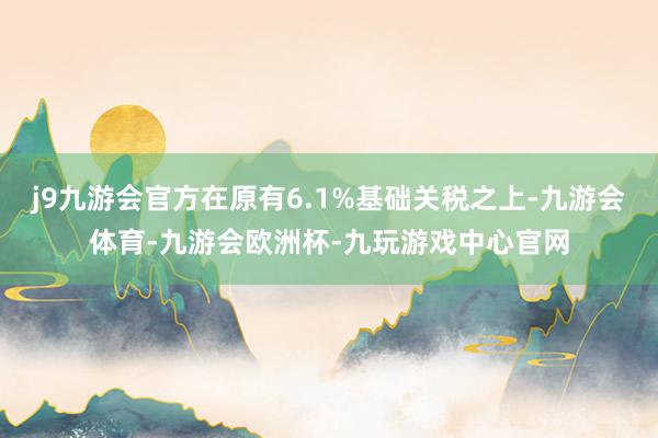 j9九游会官方在原有6.1%基础关税之上-九游会体育-九游会欧洲杯-九玩游戏中心官网