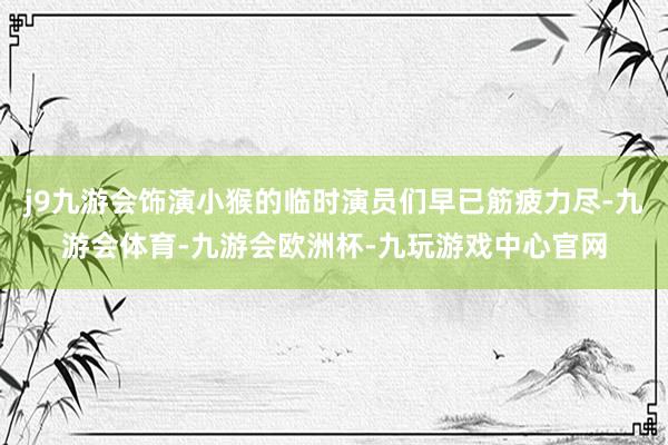 j9九游会饰演小猴的临时演员们早已筋疲力尽-九游会体育-九游会欧洲杯-九玩游戏中心官网