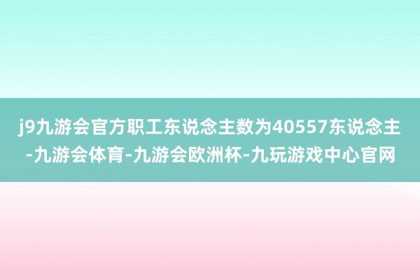 j9九游会官方职工东说念主数为40557东说念主-九游会体育-九游会欧洲杯-九玩游戏中心官网