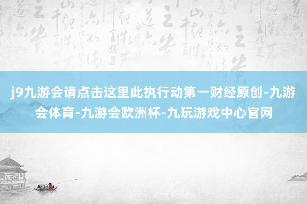 j9九游会请点击这里此执行动第一财经原创-九游会体育-九游会欧洲杯-九玩游戏中心官网