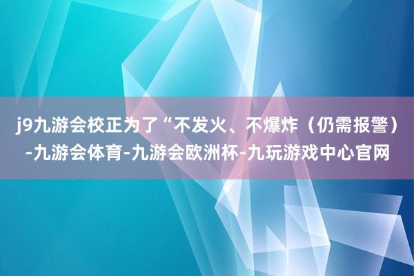j9九游会校正为了“不发火、不爆炸(仍需报警)-九游会体育-九游会欧洲杯-九玩游戏中心官网