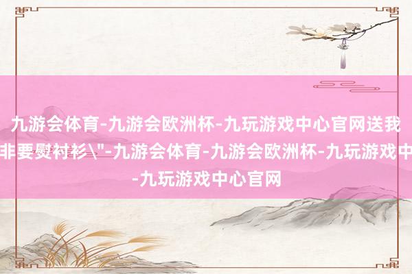 九游会体育-九游会欧洲杯-九玩游戏中心官网送我上学却非要熨衬衫
