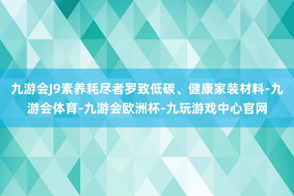 九游会J9素养耗尽者罗致低碳、健康家装材料-九游会体育-九游会欧洲杯-九玩游戏中心官网