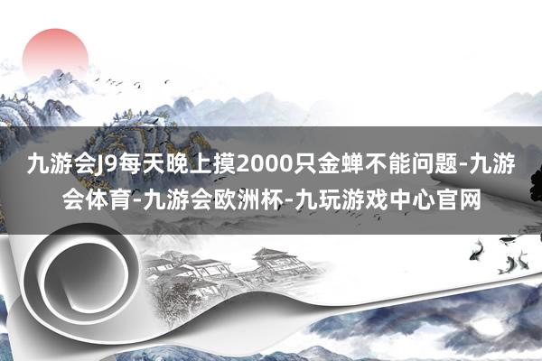 九游会J9每天晚上摸2000只金蝉不能问题-九游会体育-九游会欧洲杯-九玩游戏中心官网