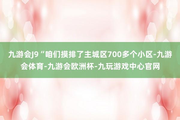 九游会J9“咱们摸排了主城区700多个小区-九游会体育-九游会欧洲杯-九玩游戏中心官网