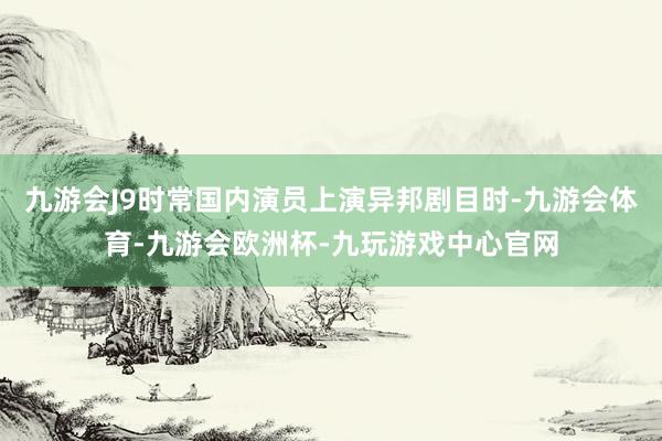 九游会J9时常国内演员上演异邦剧目时-九游会体育-九游会欧洲杯-九玩游戏中心官网