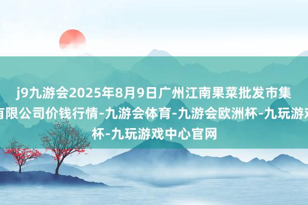 j9九游会2025年8月9日广州江南果菜批发市集目的科罚有限公司价钱行情-九游会体育-九游会欧洲杯-九玩游戏中心官网