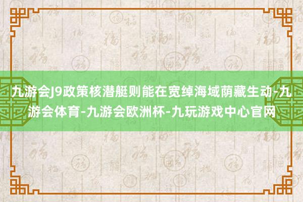 九游会J9政策核潜艇则能在宽绰海域荫藏生动-九游会体育-九游会欧洲杯-九玩游戏中心官网