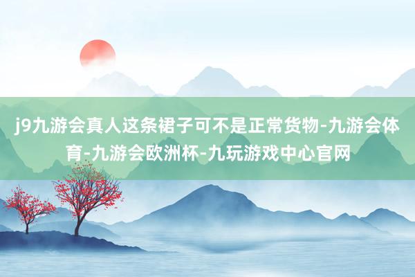 j9九游会真人这条裙子可不是正常货物-九游会体育-九游会欧洲杯-九玩游戏中心官网