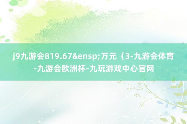 j9九游会819.67&ensp;万元（3-九游会体育-九游会欧洲杯-九玩游戏中心官网