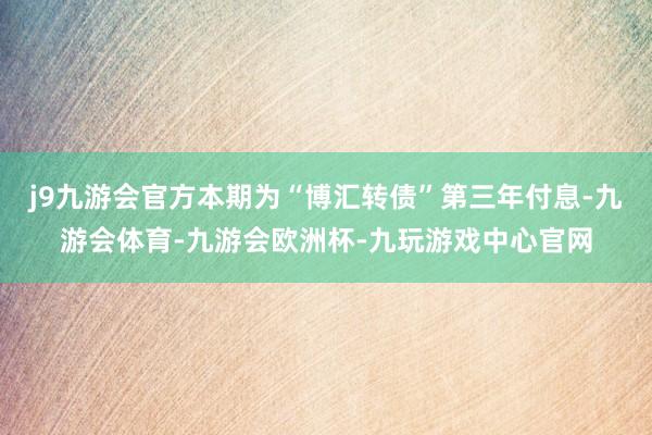 j9九游会官方本期为“博汇转债”第三年付息-九游会体育-九游会欧洲杯-九玩游戏中心官网