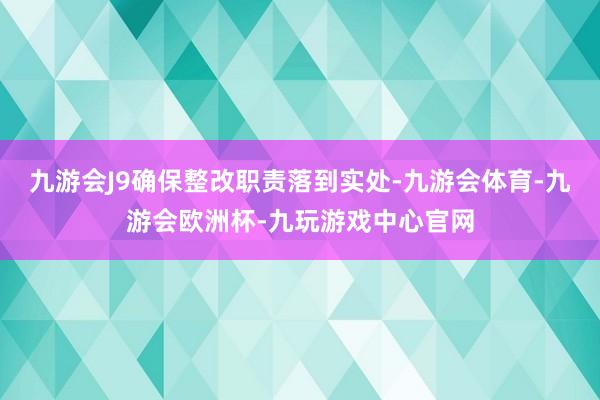 九游会J9确保整改职责落到实处-九游会体育-九游会欧洲杯-九玩游戏中心官网