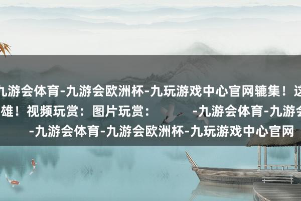 九游会体育-九游会欧洲杯-九玩游戏中心官网辘集！这个天下需要更多的枭雄！视频玩赏：图片玩赏：          -九游会体育-九游会欧洲杯-九玩游戏中心官网