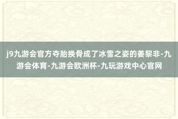 j9九游会官方夺胎换骨成了冰雪之姿的姜黎非-九游会体育-九游会欧洲杯-九玩游戏中心官网