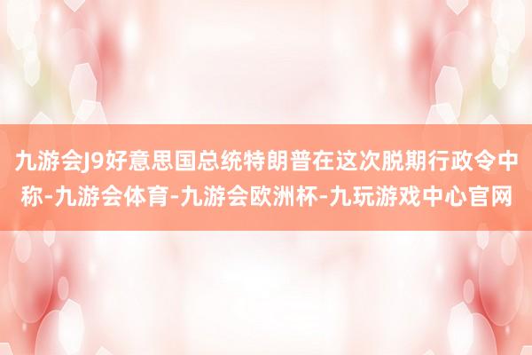 九游会J9好意思国总统特朗普在这次脱期行政令中称-九游会体育-九游会欧洲杯-九玩游戏中心官网
