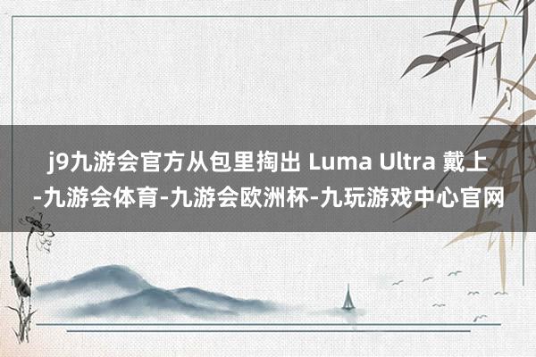 j9九游会官方从包里掏出 Luma Ultra 戴上-九游会体育-九游会欧洲杯-九玩游戏中心官网