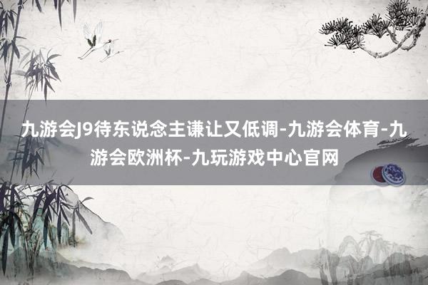 九游会J9待东说念主谦让又低调-九游会体育-九游会欧洲杯-九玩游戏中心官网