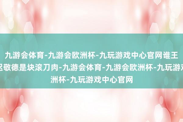 九游会体育-九游会欧洲杯-九玩游戏中心官网谁王人知谈尉迟敬德是块滚刀肉-九游会体育-九游会欧洲杯-九玩游戏中心官网