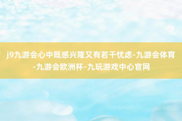 j9九游会心中既感兴隆又有若干忧虑-九游会体育-九游会欧洲杯-九玩游戏中心官网