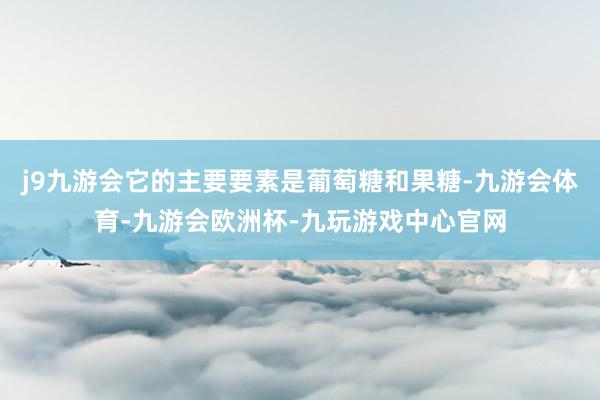 j9九游会它的主要要素是葡萄糖和果糖-九游会体育-九游会欧洲杯-九玩游戏中心官网