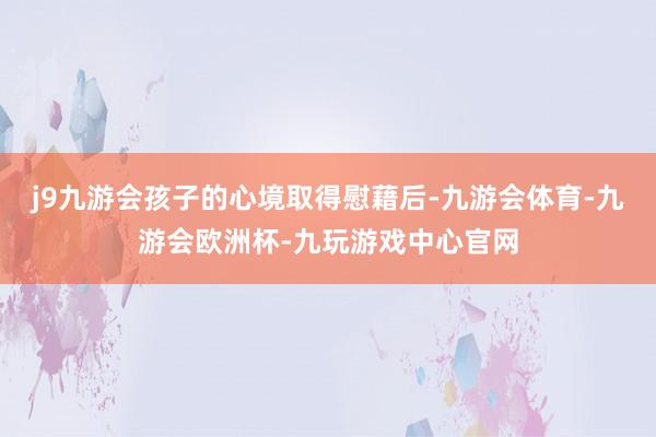 j9九游会孩子的心境取得慰藉后-九游会体育-九游会欧洲杯-九玩游戏中心官网