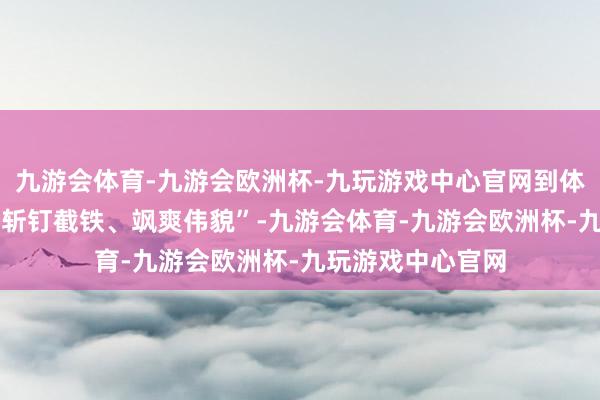 九游会体育-九游会欧洲杯-九玩游戏中心官网到体现精神品性的 “斩钉截铁、飒爽伟貌”-九游会体育-九游会欧洲杯-九玩游戏中心官网
