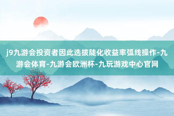 j9九游会投资者因此选拔陡化收益率弧线操作-九游会体育-九游会欧洲杯-九玩游戏中心官网