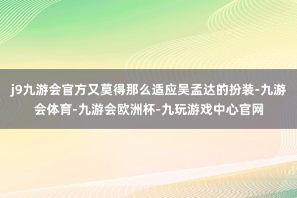 j9九游会官方又莫得那么适应吴孟达的扮装-九游会体育-九游会欧洲杯-九玩游戏中心官网