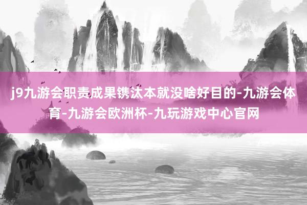 j9九游会职责成果镌汰本就没啥好目的-九游会体育-九游会欧洲杯-九玩游戏中心官网