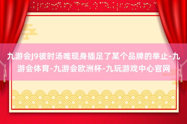 九游会J9彼时汤唯现身插足了某个品牌的举止-九游会体育-九游会欧洲杯-九玩游戏中心官网