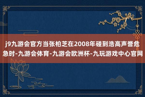 j9九游会官方当张柏芝在2008年碰到浩高声誉危急时-九游会体育-九游会欧洲杯-九玩游戏中心官网